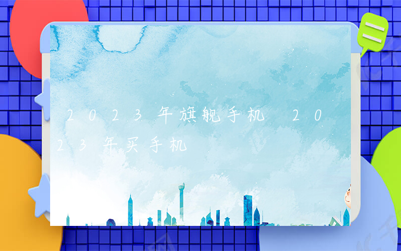 2023年旗舰手机 2023年买手机